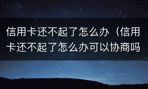 信用卡还不起了怎么办（信用卡还不起了怎么办可以协商吗）