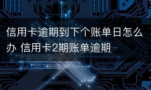 信用卡逾期到下个账单日怎么办 信用卡2期账单逾期