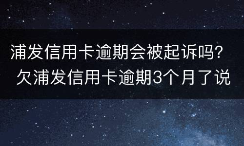 浦发信用卡逾期会被起诉吗？ 欠浦发信用卡逾期3个月了说要起诉我