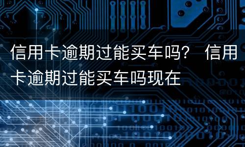 信用卡逾期过能买车吗？ 信用卡逾期过能买车吗现在