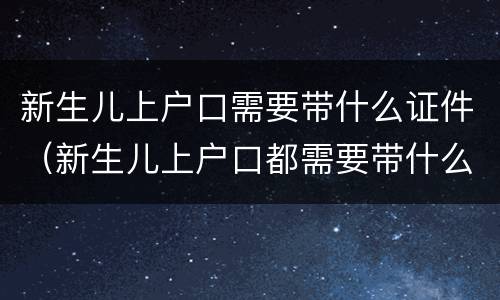 新生儿上户口需要带什么证件（新生儿上户口都需要带什么证件）