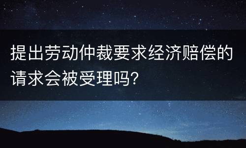 提出劳动仲裁要求经济赔偿的请求会被受理吗？