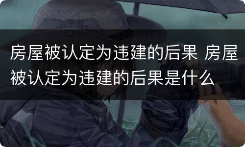 房屋被认定为违建的后果 房屋被认定为违建的后果是什么