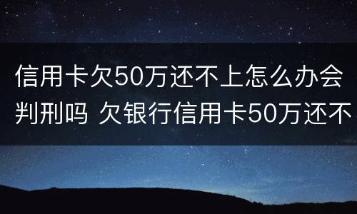 信用卡欠50万还不上怎么办会判刑吗 欠银行信用卡50万还不上后果是什么
