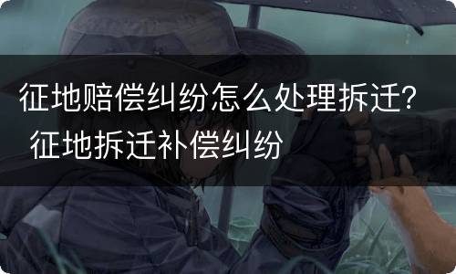 征地赔偿纠纷怎么处理拆迁？ 征地拆迁补偿纠纷