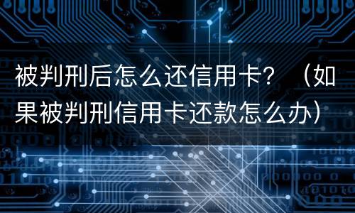 被判刑后怎么还信用卡？（如果被判刑信用卡还款怎么办）