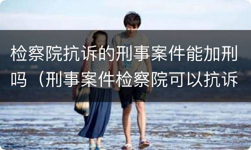 检察院抗诉的刑事案件能加刑吗（刑事案件检察院可以抗诉吗）