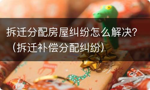 拆迁分配房屋纠纷怎么解决？（拆迁补偿分配纠纷）