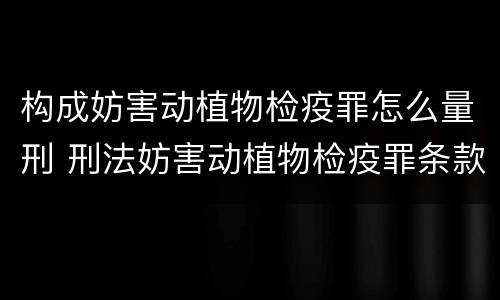 构成妨害动植物检疫罪怎么量刑 刑法妨害动植物检疫罪条款
