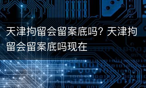 天津拘留会留案底吗? 天津拘留会留案底吗现在