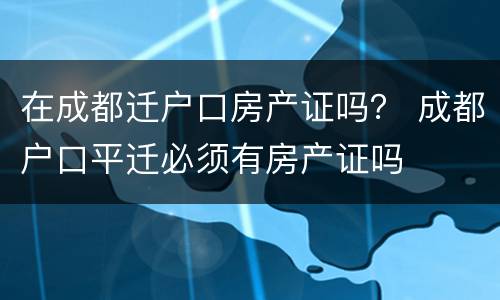在成都迁户口房产证吗？ 成都户口平迁必须有房产证吗