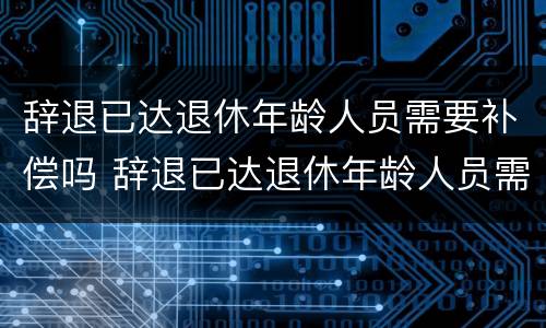 辞退已达退休年龄人员需要补偿吗 辞退已达退休年龄人员需要补偿吗合法吗