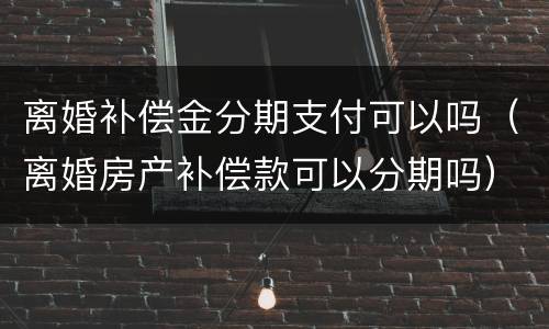 离婚补偿金分期支付可以吗（离婚房产补偿款可以分期吗）