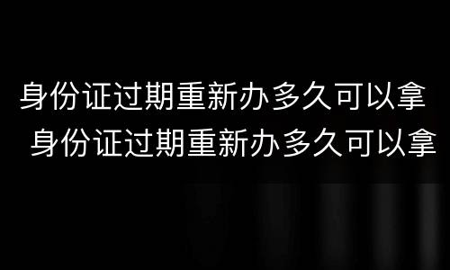 身份证过期重新办多久可以拿 身份证过期重新办多久可以拿加急
