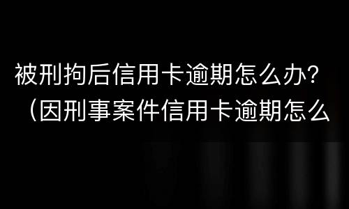 被刑拘后信用卡逾期怎么办？（因刑事案件信用卡逾期怎么办）