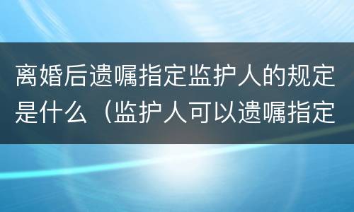 离婚后遗嘱指定监护人的规定是什么（监护人可以遗嘱指定吗）