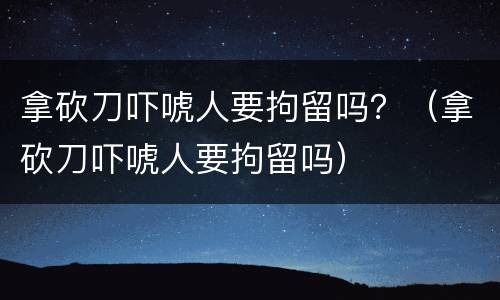 拿砍刀吓唬人要拘留吗？（拿砍刀吓唬人要拘留吗）