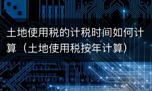 土地使用税的计税时间如何计算（土地使用税按年计算）