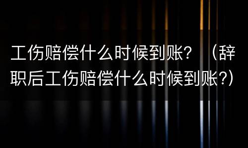 工伤赔偿什么时候到账？（辞职后工伤赔偿什么时候到账?）