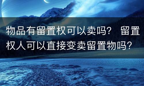 物品有留置权可以卖吗？ 留置权人可以直接变卖留置物吗?