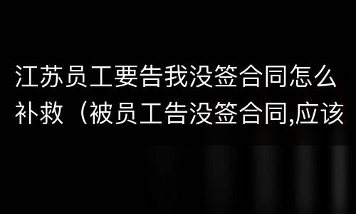 江苏员工要告我没签合同怎么补救（被员工告没签合同,应该怎么处理）
