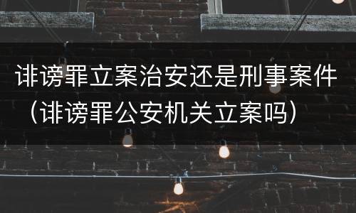 诽谤罪立案治安还是刑事案件（诽谤罪公安机关立案吗）