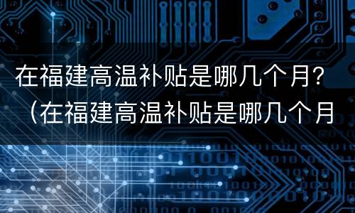 在福建高温补贴是哪几个月？（在福建高温补贴是哪几个月的）