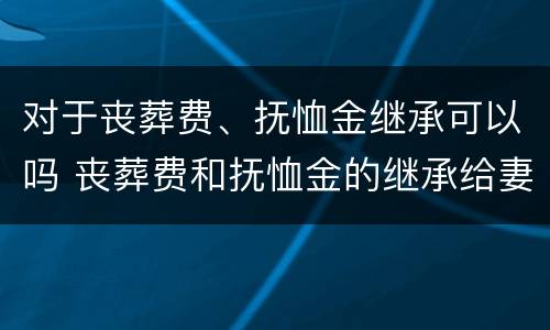 对于丧葬费、抚恤金继承可以吗 丧葬费和抚恤金的继承给妻子还是子女