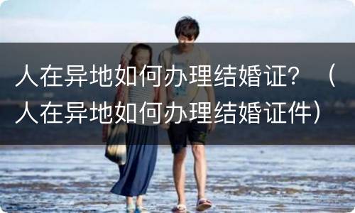 人在异地如何办理结婚证？（人在异地如何办理结婚证件）