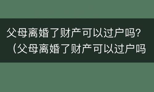 父母离婚了财产可以过户吗？（父母离婚了财产可以过户吗女方）