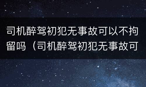司机醉驾初犯无事故可以不拘留吗（司机醉驾初犯无事故可以不拘留吗怎么处理）