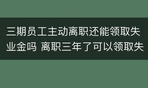 三期员工主动离职还能领取失业金吗 离职三年了可以领取失业金吗