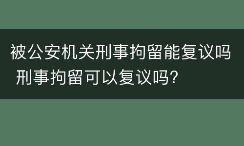 被公安机关刑事拘留能复议吗 刑事拘留可以复议吗?