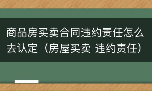 商品房买卖合同违约责任怎么去认定（房屋买卖 违约责任）