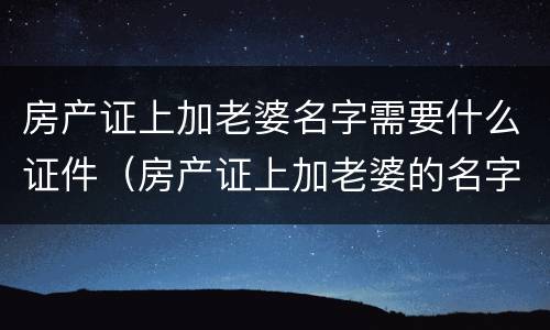 房产证上加老婆名字需要什么证件（房产证上加老婆的名字需要什么手续）