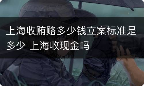 上海收贿赂多少钱立案标准是多少 上海收现金吗