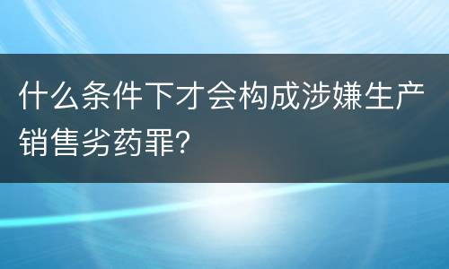 什么条件下才会构成涉嫌生产销售劣药罪？