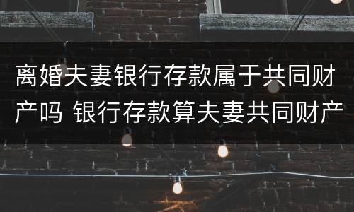 离婚夫妻银行存款属于共同财产吗 银行存款算夫妻共同财产吗