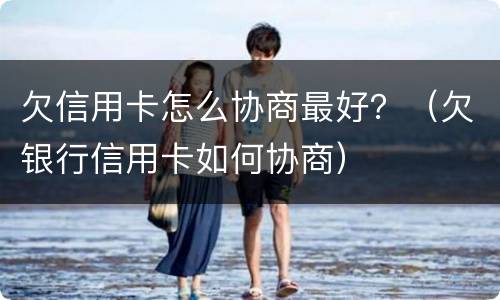 欠信用卡怎么协商最好？（欠银行信用卡如何协商）