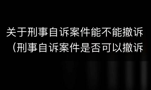 关于刑事自诉案件能不能撤诉（刑事自诉案件是否可以撤诉）