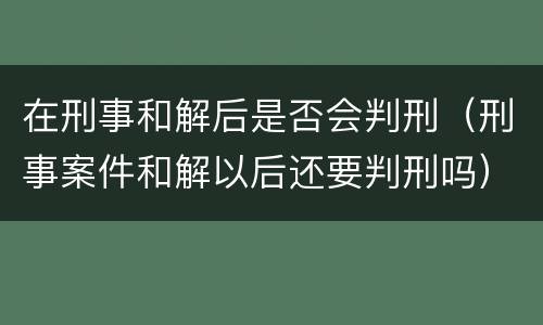 在刑事和解后是否会判刑（刑事案件和解以后还要判刑吗）