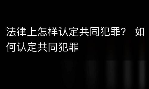 法律上怎样认定共同犯罪？ 如何认定共同犯罪
