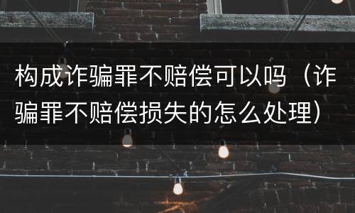 构成诈骗罪不赔偿可以吗（诈骗罪不赔偿损失的怎么处理）