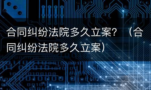 合同纠纷法院多久立案？（合同纠纷法院多久立案）