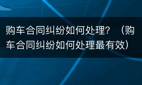 购车合同纠纷如何处理？（购车合同纠纷如何处理最有效）