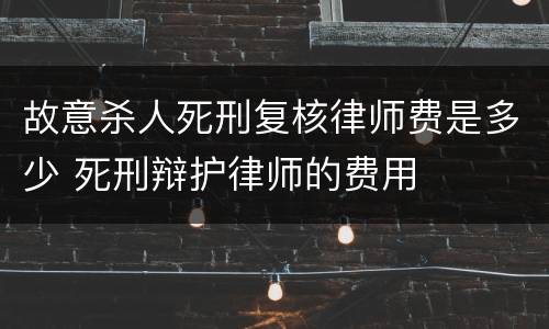 故意杀人死刑复核律师费是多少 死刑辩护律师的费用