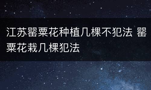 江苏罂粟花种植几棵不犯法 罂粟花栽几棵犯法