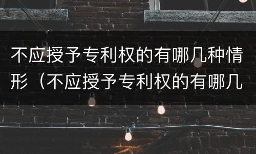 不应授予专利权的有哪几种情形（不应授予专利权的有哪几种情形呢）
