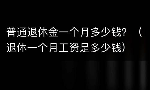 普通退休金一个月多少钱？（退休一个月工资是多少钱）