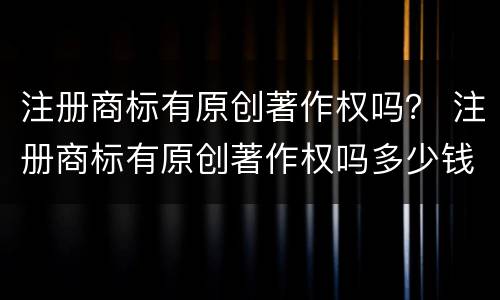 注册商标有原创著作权吗？ 注册商标有原创著作权吗多少钱